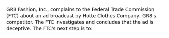 GR8 Fashion, Inc., complains to the Federal Trade Commission (FTC) about an ad broadcast by Hotte Clothes Company, GR8's competitor. The FTC investigates and concludes that the ad is deceptive. The FTC's next step is to: