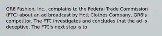 GR8 Fashion, Inc., complains to the Federal Trade Commission (FTC) about an ad broadcast by Hott Clothes Company, GR8's competitor. The FTC investigates and concludes that the ad is deceptive. The FTC's next step is to