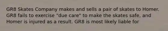 GR8 Skates Company makes and sells a pair of skates to Homer. GR8 fails to exercise "due care" to make the skates safe, and Homer is injured as a result. GR8 is most likely liable for