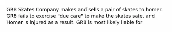 GR8 Skates Company makes and sells a pair of skates to homer. GR8 fails to exercise "due care" to make the skates safe, and Homer is injured as a result. GR8 is most likely liable for