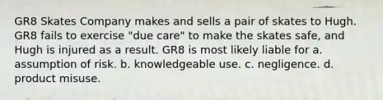 GR8 Skates Company makes and sells a pair of skates to Hugh. GR8 fails to exercise "due care" to make the skates safe, and Hugh is injured as a result. GR8 is most likely liable for a. assumption of risk. b. knowledgeable use. c. negligence. d. product misuse.