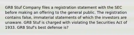 GR8 Stuf Company files a registration statement with the SEC before making an offering to the general public. The registration contains false, immaterial statements of which the investors are unaware. GR8 Stuf is charged with violating the Securities Act of 1933. GR8 Stuf's best defense is?