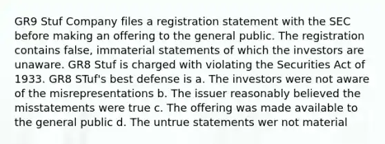 GR9 Stuf Company files a registration statement with the SEC before making an offering to the general public. The registration contains false, immaterial statements of which the investors are unaware. GR8 Stuf is charged with violating the Securities Act of 1933. GR8 STuf's best defense is a. The investors were not aware of the misrepresentations b. The issuer reasonably believed the misstatements were true c. The offering was made available to the general public d. The untrue statements wer not material