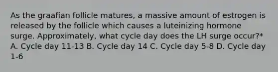 As the graafian follicle matures, a massive amount of estrogen is released by the follicle which causes a luteinizing hormone surge. Approximately, what cycle day does the LH surge occur?* A. Cycle day 11-13 B. Cycle day 14 C. Cycle day 5-8 D. Cycle day 1-6