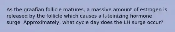 As the graafian follicle matures, a massive amount of estrogen is released by the follicle which causes a luteinizing hormone surge. Approximately, what cycle day does the LH surge occur?