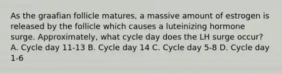 As the graafian follicle matures, a massive amount of estrogen is released by the follicle which causes a luteinizing hormone surge. Approximately, what cycle day does the LH surge occur? A. Cycle day 11-13 B. Cycle day 14 C. Cycle day 5-8 D. Cycle day 1-6