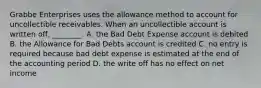 Grabbe Enterprises uses the allowance method to account for uncollectible receivables. When an uncollectible account is written​ off, ________. A. the Bad Debt Expense account is debited B. the Allowance for Bad Debts account is credited C. no entry is required because bad debt expense is estimated at the end of the accounting period D. the write off has no effect on net income