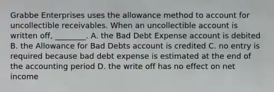 Grabbe Enterprises uses the allowance method to account for uncollectible receivables. When an uncollectible account is written​ off, ________. A. the Bad Debt Expense account is debited B. the Allowance for Bad Debts account is credited C. no entry is required because bad debt expense is estimated at the end of the accounting period D. the write off has no effect on net income