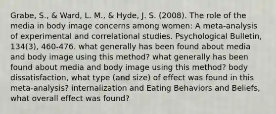 Grabe, S., & Ward, L. M., & Hyde, J. S. (2008). The role of the media in body image concerns among women: A meta-analysis of experimental and correlational studies. Psychological Bulletin, 134(3), 460-476. what generally has been found about media and body image using this method? what generally has been found about media and body image using this method? body dissatisfaction, what type (and size) of effect was found in this meta-analysis? internalization and Eating Behaviors and Beliefs, what overall effect was found?