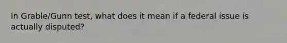 In Grable/Gunn test, what does it mean if a federal issue is actually disputed?