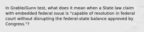 In Grable/Gunn test, what does it mean when a State law claim with embedded federal issue is "capable of resolution in federal court without disrupting the federal-state balance approved by Congress."?