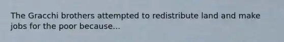 The Gracchi brothers attempted to redistribute land and make jobs for the poor because...
