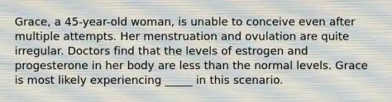 Grace, a 45-year-old woman, is unable to conceive even after multiple attempts. Her menstruation and ovulation are quite irregular. Doctors find that the levels of estrogen and progesterone in her body are less than the normal levels. Grace is most likely experiencing _____ in this scenario.