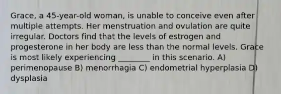 Grace, a 45-year-old woman, is unable to conceive even after multiple attempts. Her menstruation and ovulation are quite irregular. Doctors find that the levels of estrogen and progesterone in her body are less than the normal levels. Grace is most likely experiencing ________ in this scenario. A) perimenopause B) menorrhagia C) endometrial hyperplasia D) dysplasia