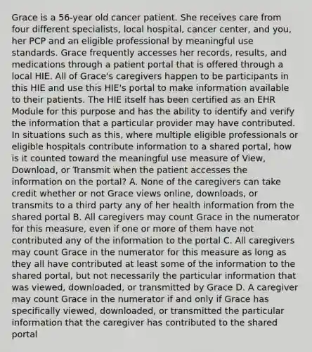 Grace is a 56‐year old cancer patient. She receives care from four different specialists, local hospital, cancer center, and you, her PCP and an eligible professional by meaningful use standards. Grace frequently accesses her records, results, and medications through a patient portal that is offered through a local HIE. All of Grace's caregivers happen to be participants in this HIE and use this HIE's portal to make information available to their patients. The HIE itself has been certified as an EHR Module for this purpose and has the ability to identify and verify the information that a particular provider may have contributed. In situations such as this, where multiple eligible professionals or eligible hospitals contribute information to a shared portal, how is it counted toward the meaningful use measure of View, Download, or Transmit when the patient accesses the information on the portal? A. None of the caregivers can take credit whether or not Grace views online, downloads, or transmits to a third party any of her health information from the shared portal B. All caregivers may count Grace in the numerator for this measure, even if one or more of them have not contributed any of the information to the portal C. All caregivers may count Grace in the numerator for this measure as long as they all have contributed at least some of the information to the shared portal, but not necessarily the particular information that was viewed, downloaded, or transmitted by Grace D. A caregiver may count Grace in the numerator if and only if Grace has specifically viewed, downloaded, or transmitted the particular information that the caregiver has contributed to the shared portal