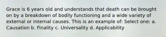 Grace is 6 years old and understands that death can be brought on by a breakdown of bodily functioning and a wide variety of external or internal causes. This is an example of: Select one: a. Causation b. Finality c. Universality d. Applicability