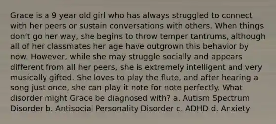 Grace is a 9 year old girl who has always struggled to connect with her peers or sustain conversations with others. When things don't go her way, she begins to throw temper tantrums, although all of her classmates her age have outgrown this behavior by now. However, while she may struggle socially and appears different from all her peers, she is extremely intelligent and very musically gifted. She loves to play the flute, and after hearing a song just once, she can play it note for note perfectly. What disorder might Grace be diagnosed with? a. Autism Spectrum Disorder b. Antisocial Personality Disorder c. ADHD d. Anxiety