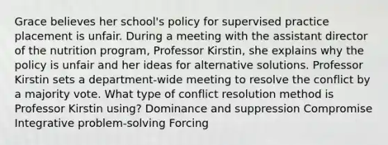 Grace believes her school's policy for supervised practice placement is unfair. During a meeting with the assistant director of the nutrition program, Professor Kirstin, she explains why the policy is unfair and her ideas for alternative solutions. Professor Kirstin sets a department-wide meeting to resolve the conflict by a majority vote. What type of conflict resolution method is Professor Kirstin using? Dominance and suppression Compromise Integrative problem-solving Forcing