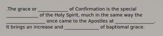 .The grace or _____________ of Confirmation is the special ______________ of the Holy Spirit, much in the same way the _________________ once came to the Apostles at _________________. It brings an increase and _______________ of baptismal grace.