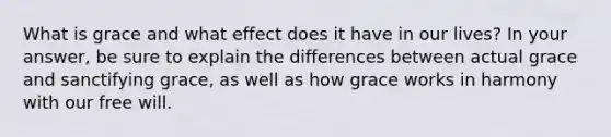 What is grace and what effect does it have in our lives? In your answer, be sure to explain the differences between actual grace and sanctifying grace, as well as how grace works in harmony with our free will.