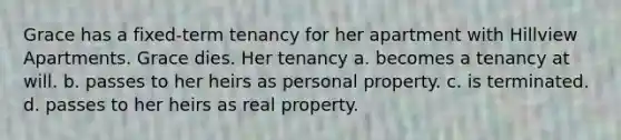 Grace has a fixed-term tenancy for her apartment with Hillview Apartments. Grace dies. Her tenancy​ a. ​becomes a tenancy at will. b. ​passes to her heirs as personal property. c. ​is terminated. d. ​passes to her heirs as real property.