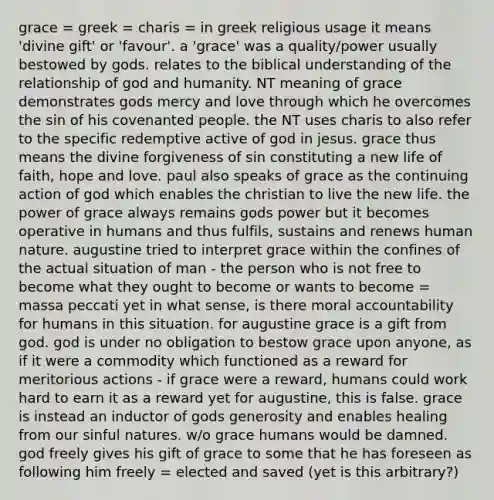 grace = greek = charis = in greek religious usage it means 'divine gift' or 'favour'. a 'grace' was a quality/power usually bestowed by gods. relates to the biblical understanding of the relationship of god and humanity. NT meaning of grace demonstrates gods mercy and love through which he overcomes the sin of his covenanted people. the NT uses charis to also refer to the specific redemptive active of god in jesus. grace thus means the divine forgiveness of sin constituting a new life of faith, hope and love. paul also speaks of grace as the continuing action of god which enables the christian to live the new life. the power of grace always remains gods power but it becomes operative in humans and thus fulfils, sustains and renews human nature. augustine tried to interpret grace within the confines of the actual situation of man - the person who is not free to become what they ought to become or wants to become = massa peccati yet in what sense, is there moral accountability for humans in this situation. for augustine grace is a gift from god. god is under no obligation to bestow grace upon anyone, as if it were a commodity which functioned as a reward for meritorious actions - if grace were a reward, humans could work hard to earn it as a reward yet for augustine, this is false. grace is instead an inductor of gods generosity and enables healing from our sinful natures. w/o grace humans would be damned. god freely gives his gift of grace to some that he has foreseen as following him freely = elected and saved (yet is this arbitrary?)