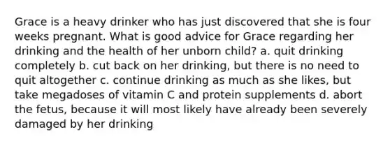 Grace is a heavy drinker who has just discovered that she is four weeks pregnant. What is good advice for Grace regarding her drinking and the health of her unborn child? a. quit drinking completely b. cut back on her drinking, but there is no need to quit altogether c. continue drinking as much as she likes, but take megadoses of vitamin C and protein supplements d. abort the fetus, because it will most likely have already been severely damaged by her drinking