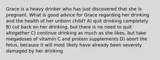 Grace is a heavy drinker who has just discovered that she is pregnant. What is good advice for Grace regarding her drinking and the health of her unborn child? A) quit drinking completely B) cut back on her drinking, but there is no need to quit altogether C) continue drinking as much as she likes, but take megadoses of vitamin C and protein supplements D) abort the fetus, because it will most likely have already been severely damaged by her drinking