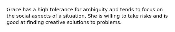 Grace has a high tolerance for ambiguity and tends to focus on the social aspects of a situation. She is willing to take risks and is good at finding creative solutions to problems.