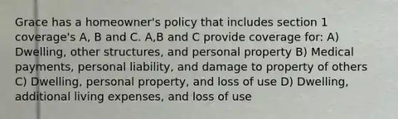 Grace has a homeowner's policy that includes section 1 coverage's A, B and C. A,B and C provide coverage for: A) Dwelling, other structures, and personal property B) Medical payments, personal liability, and damage to property of others C) Dwelling, personal property, and loss of use D) Dwelling, additional living expenses, and loss of use