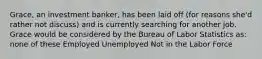 Grace, an investment banker, has been laid off (for reasons she'd rather not discuss) and is currently searching for another job. Grace would be considered by the Bureau of Labor Statistics as: none of these Employed Unemployed Not in the Labor Force