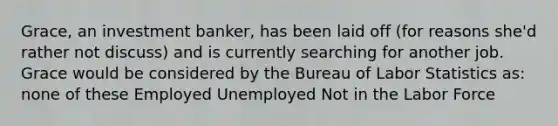 Grace, an investment banker, has been laid off (for reasons she'd rather not discuss) and is currently searching for another job. Grace would be considered by the Bureau of Labor Statistics as: none of these Employed Unemployed Not in the Labor Force