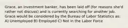 Grace, an investment banker, has been laid off (for reasons she'd rather not discuss) and is currently searching for another job. Grace would be considered by the Bureau of Labor Statistics as: A) Unemployed B) Employed C) Not in the Labor Force