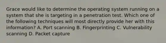 Grace would like to determine the operating system running on a system that she is targeting in a penetration test. Which one of the following techniques will most directly provide her with this information? A. Port scanning B. Fingerprinting C. Vulnerability scanning D. Packet capture