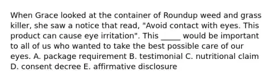 When Grace looked at the container of Roundup weed and grass killer, she saw a notice that read, "Avoid contact with eyes. This product can cause eye irritation". This _____ would be important to all of us who wanted to take the best possible care of our eyes. A. package requirement B. testimonial C. nutritional claim D. consent decree E. affirmative disclosure