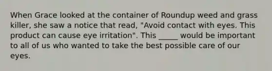 When Grace looked at the container of Roundup weed and grass killer, she saw a notice that read, "Avoid contact with eyes. This product can cause eye irritation". This _____ would be important to all of us who wanted to take the best possible care of our eyes.