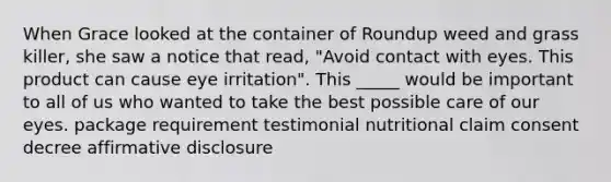 When Grace looked at the container of Roundup weed and grass killer, she saw a notice that read, "Avoid contact with eyes. This product can cause eye irritation". This _____ would be important to all of us who wanted to take the best possible care of our eyes. package requirement testimonial nutritional claim consent decree affirmative disclosure