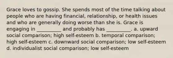 Grace loves to gossip. She spends most of the time talking about people who are having financial, relationship, or health issues and who are generally doing worse than she is. Grace is engaging in __________ and probably has __________. a. upward social comparison; high self-esteem b. temporal comparison; high self-esteem c. downward social comparison; low self-esteem d. individualist social comparison; low self-esteem