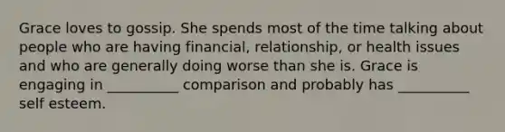 Grace loves to gossip. She spends most of the time talking about people who are having financial, relationship, or health issues and who are generally doing worse than she is. Grace is engaging in __________ comparison and probably has __________ self esteem.