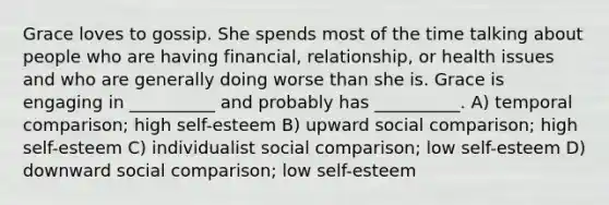 Grace loves to gossip. She spends most of the time talking about people who are having financial, relationship, or health issues and who are generally doing worse than she is. Grace is engaging in __________ and probably has __________. A) temporal comparison; high self-esteem B) upward social comparison; high self-esteem C) individualist social comparison; low self-esteem D) downward social comparison; low self-esteem