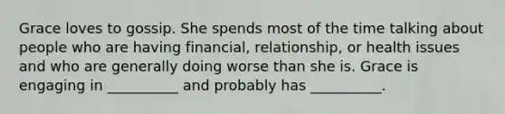 Grace loves to gossip. She spends most of the time talking about people who are having financial, relationship, or health issues and who are generally doing worse than she is. Grace is engaging in __________ and probably has __________.