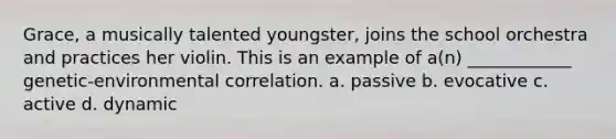 Grace, a musically talented youngster, joins the school orchestra and practices her violin. This is an example of a(n) ____________ genetic-environmental correlation. a. passive b. evocative c. active d. dynamic