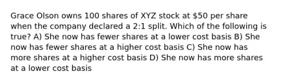 Grace Olson owns 100 shares of XYZ stock at 50 per share when the company declared a 2:1 split. Which of the following is true? A) She now has fewer shares at a lower cost basis B) She now has fewer shares at a higher cost basis C) She now has more shares at a higher cost basis D) She now has more shares at a lower cost basis