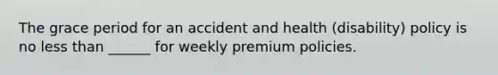 The grace period for an accident and health (disability) policy is no less than ______ for weekly premium policies.