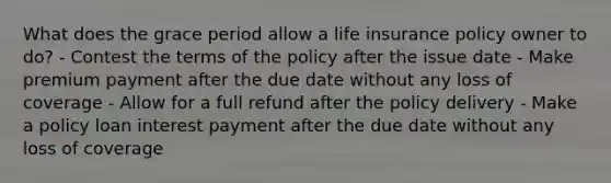 What does the grace period allow a life insurance policy owner to do? - Contest the terms of the policy after the issue date - Make premium payment after the due date without any loss of coverage - Allow for a full refund after the policy delivery - Make a policy loan interest payment after the due date without any loss of coverage