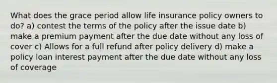 What does the grace period allow life insurance policy owners to do? a) contest the terms of the policy after the issue date b) make a premium payment after the due date without any loss of cover c) Allows for a full refund after policy delivery d) make a policy loan interest payment after the due date without any loss of coverage