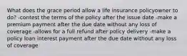 What does the grace period allow a life insurance policyowner to do? -contest the terms of the policy after the issue date -make a premium payment after the due date without any loss of coverage -allows for a full refund after policy delivery -make a policy loan interest payment after the due date without any loss of coverage