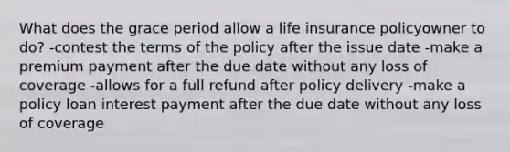 What does the grace period allow a life insurance policyowner to do? -contest the terms of the policy after the issue date -make a premium payment after the due date without any loss of coverage -allows for a full refund after policy delivery -make a policy loan interest payment after the due date without any loss of coverage