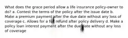 What does the grace period allow a life insurance policy-owner to do? a. Contest the terms of the policy after the issue date b. Make a premium payment after the due date without any loss of coverage c. Allows for a full refund after policy delivery d. Make a policy loan interest payment after the due date without any loss of coverage