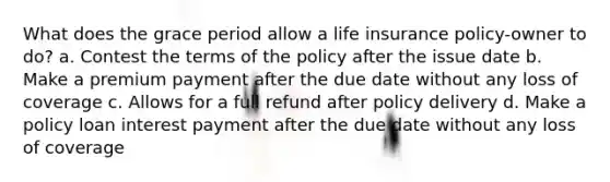 What does the grace period allow a life insurance policy-owner to do? a. Contest the terms of the policy after the issue date b. Make a premium payment after the due date without any loss of coverage c. Allows for a full refund after policy delivery d. Make a policy loan interest payment after the due date without any loss of coverage